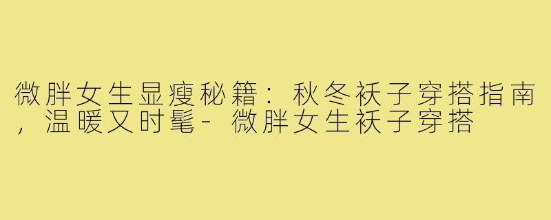 微胖女生显瘦秘籍：秋冬袄子穿搭指南，温暖又时髦-微胖女生袄子穿搭