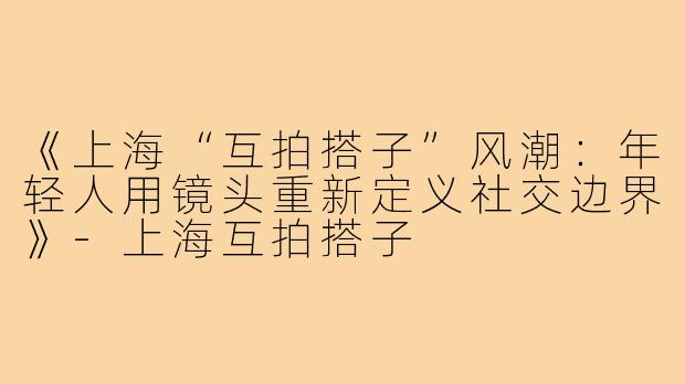 《上海“互拍搭子”风潮：年轻人用镜头重新定义社交边界》-上海互拍搭子