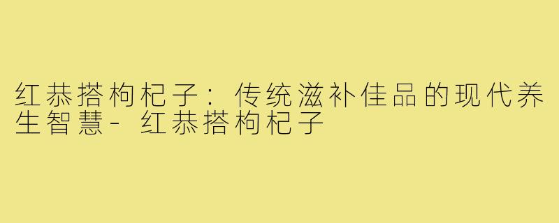 红恭搭枸杞子：传统滋补佳品的现代养生智慧-红恭搭枸杞子