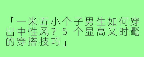「一米五小个子男生如何穿出中性风？5个显高又时髦的穿搭技巧」