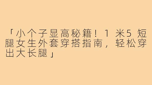 「小个子显高秘籍！1米5短腿女生外套穿搭指南，轻松穿出大长腿」