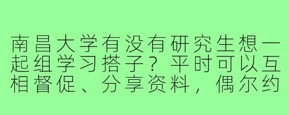 南昌大学有没有研究生想一起组学习搭子？平时可以互相督促、分享资料，偶尔约图书馆或食堂~