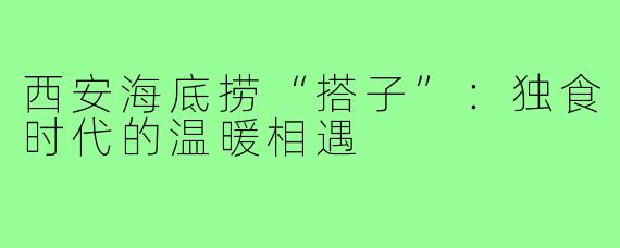 西安海底捞“搭子”：独食时代的温暖相遇