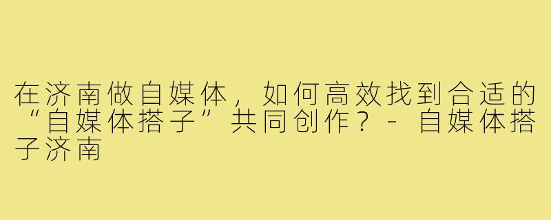 在济南做自媒体,如何高效找到合适的“自媒体搭子”共同创作?-自媒体搭子济南