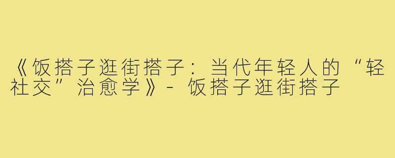 《饭搭子逛街搭子：当代年轻人的“轻社交”治愈学》-饭搭子逛街搭子