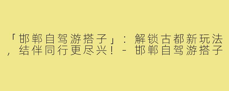 「邯郸自驾游搭子」：解锁古都新玩法，结伴同行更尽兴！-邯郸自驾游搭子