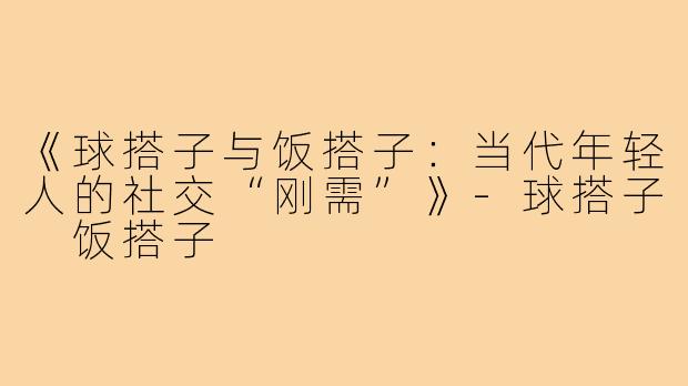 《球搭子与饭搭子：当代年轻人的社交“刚需”》-球搭子 饭搭子