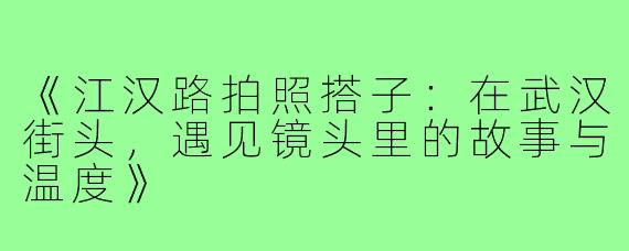 《江汉路拍照搭子：在武汉街头，遇见镜头里的故事与温度》