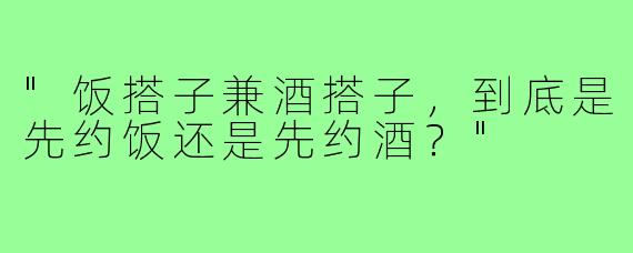 "饭搭子兼酒搭子，到底是先约饭还是先约酒？"