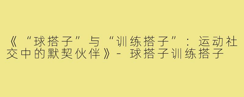 《“球搭子”与“训练搭子”：运动社交中的默契伙伴》-球搭子训练搭子