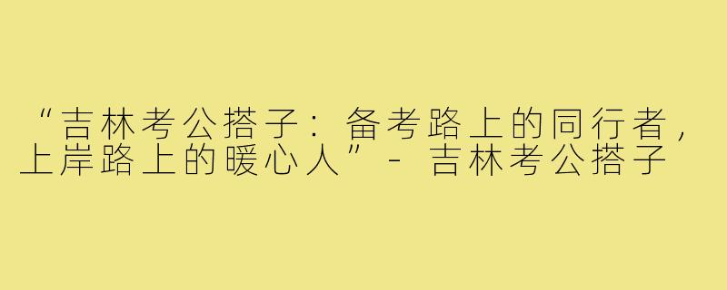 “吉林考公搭子：备考路上的同行者，上岸路上的暖心人”-吉林考公搭子