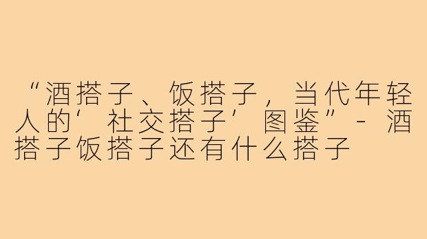 “酒搭子、饭搭子，当代年轻人的‘社交搭子’图鉴”-酒搭子饭搭子还有什么搭子
