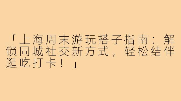「上海周末游玩搭子指南：解锁同城社交新方式，轻松结伴逛吃打卡！」
