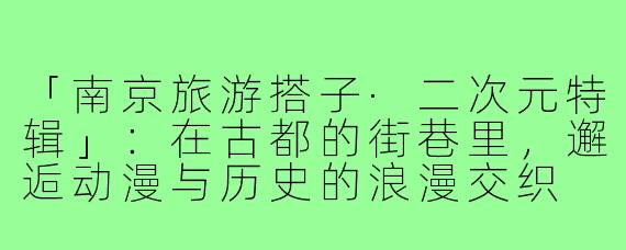 「南京旅游搭子·二次元特辑」：在古都的街巷里，邂逅动漫与历史的浪漫交织