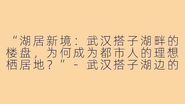 “湖居新境：武汉搭子湖畔的楼盘，为何成为都市人的理想栖居地？”-武汉搭子湖边的楼盘