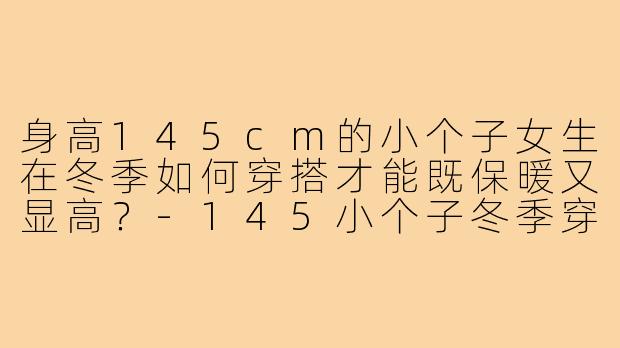 身高145cm的小个子女生在冬季如何穿搭才能既保暖又显高?-145小个子冬季穿搭
