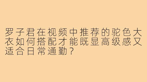 罗子君在视频中推荐的驼色大衣如何搭配才能既显高级感又适合日常通勤？