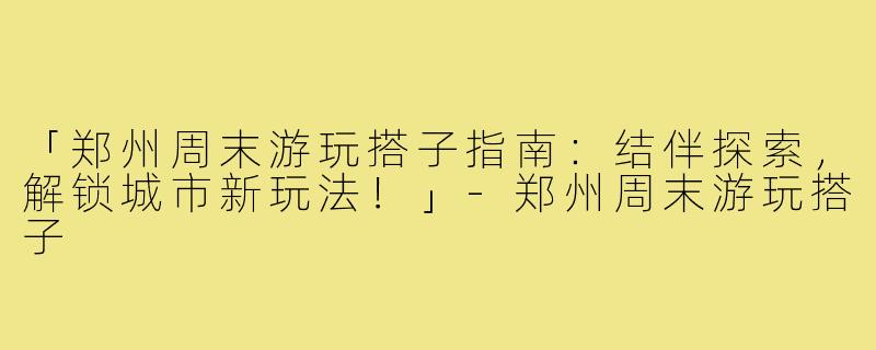 「郑州周末游玩搭子指南：结伴探索，解锁城市新玩法！」-郑州周末游玩搭子
