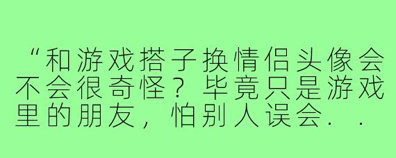 “和游戏搭子换情侣头像会不会很奇怪?毕竟只是游戏里的朋友,怕别人误会...”