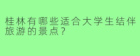 桂林有哪些适合大学生结伴旅游的景点？