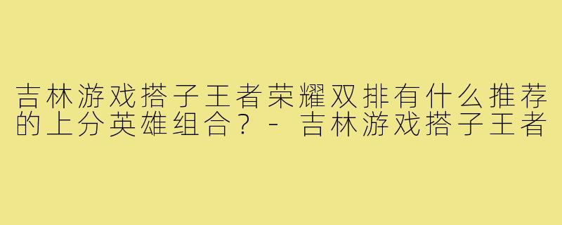 吉林游戏搭子王者荣耀双排有什么推荐的上分英雄组合？-吉林游戏搭子王者