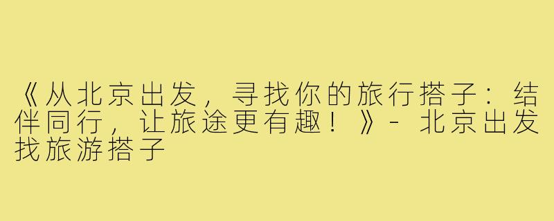 《从北京出发,寻找你的旅行搭子:结伴同行,让旅途更有趣!》-北京出发找旅游搭子