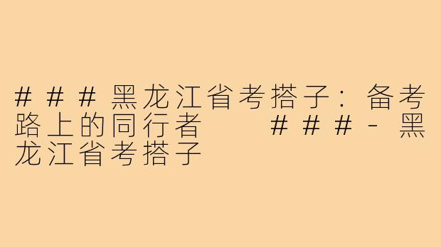 ###黑龙江省考搭子：备考路上的同行者

###-黑龙江省考搭子