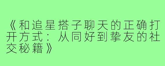 《和追星搭子聊天的正确打开方式：从同好到挚友的社交秘籍》