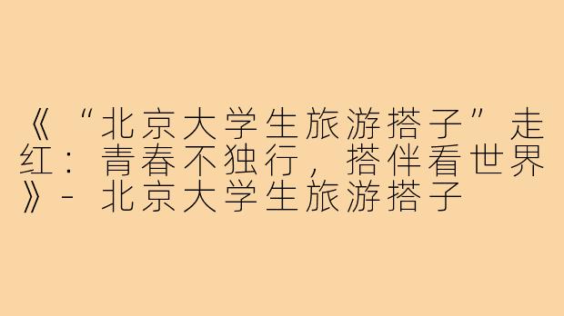 《“北京大学生旅游搭子”走红：青春不独行，搭伴看世界》-北京大学生旅游搭子