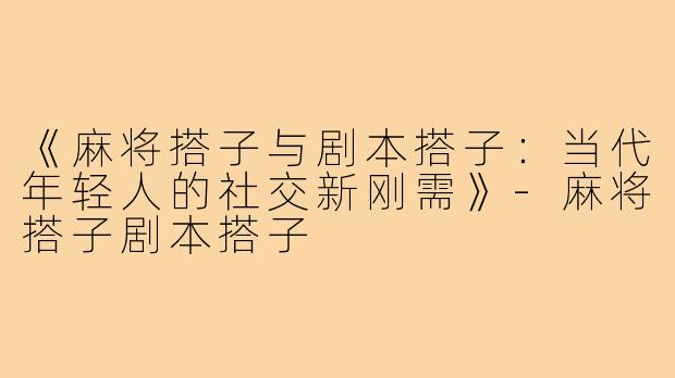 《麻将搭子与剧本搭子：当代年轻人的社交新刚需》-麻将搭子剧本搭子