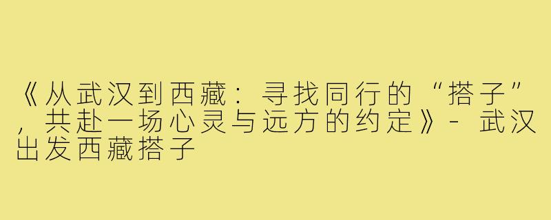 《从武汉到西藏：寻找同行的“搭子”，共赴一场心灵与远方的约定》-武汉出发西藏搭子