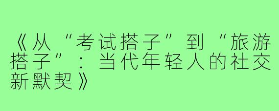 《从“考试搭子”到“旅游搭子”:当代年轻人的社交新默契》