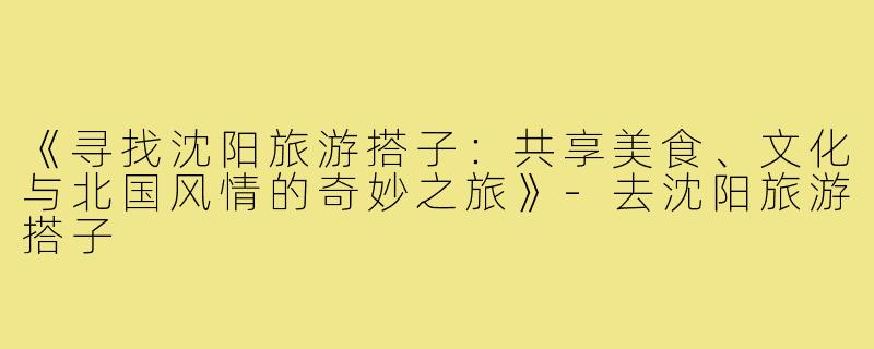 《寻找沈阳旅游搭子：共享美食、文化与北国风情的奇妙之旅》-去沈阳旅游搭子