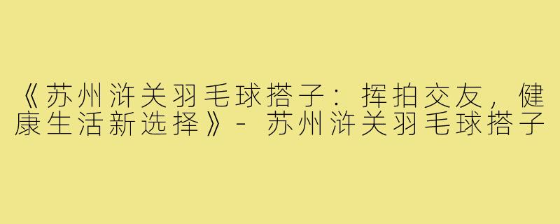 《苏州浒关羽毛球搭子:挥拍交友,健康生活新选择》-苏州浒关羽毛球搭子