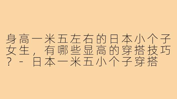 身高一米五左右的日本小个子女生，有哪些显高的穿搭技巧？-日本一米五小个子穿搭