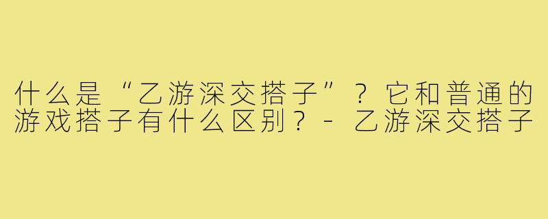 什么是“乙游深交搭子”?它和普通的游戏搭子有什么区别?-乙游深交搭子