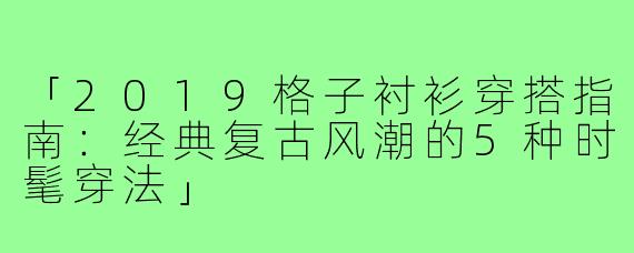「2019格子衬衫穿搭指南:经典复古风潮的5种时髦穿法」