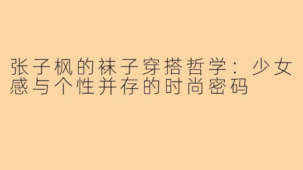 张子枫的袜子穿搭哲学：少女感与个性并存的时尚密码
