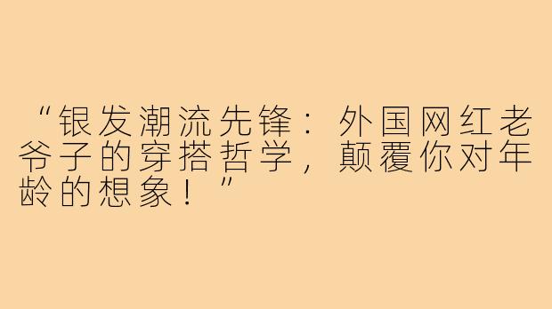 “银发潮流先锋:外国网红老爷子的穿搭哲学,颠覆你对年龄的想象!”