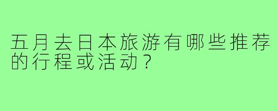 五月去日本旅游有哪些推荐的行程或活动？