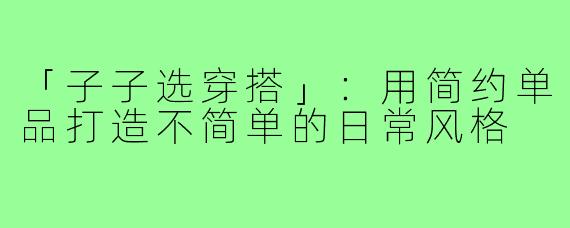 「子子选穿搭」:用简约单品打造不简单的日常风格