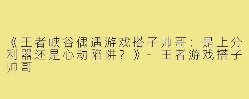 《王者峡谷偶遇游戏搭子帅哥：是上分利器还是心动陷阱？》-王者游戏搭子帅哥