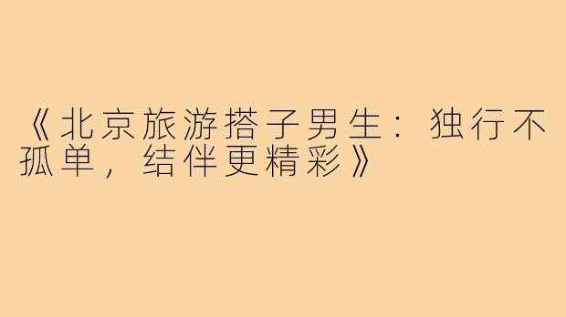 《北京旅游搭子男生：独行不孤单，结伴更精彩》