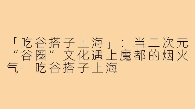 「吃谷搭子上海」：当二次元“谷圈”文化遇上魔都的烟火气-吃谷搭子上海
