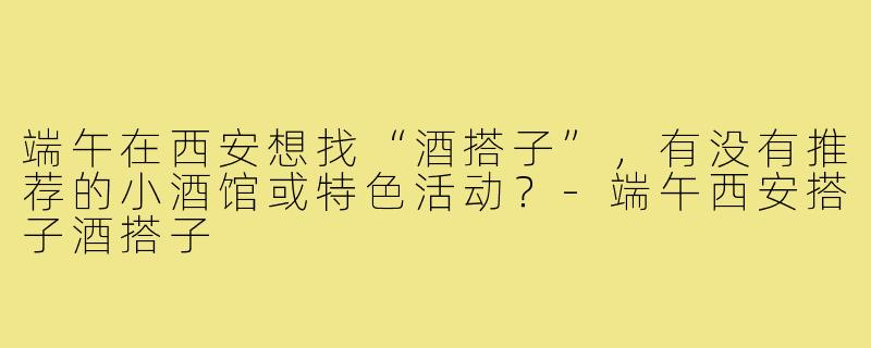 端午在西安想找“酒搭子”，有没有推荐的小酒馆或特色活动？-端午西安搭子酒搭子