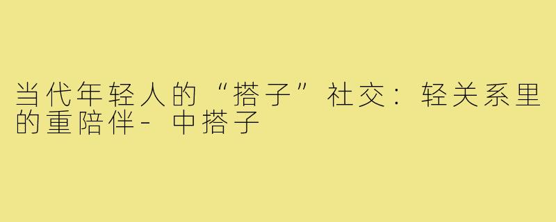 当代年轻人的“搭子”社交：轻关系里的重陪伴-中搭子