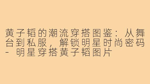 黄子韬的潮流穿搭图鉴：从舞台到私服，解锁明星时尚密码-明星穿搭黄子韬图片