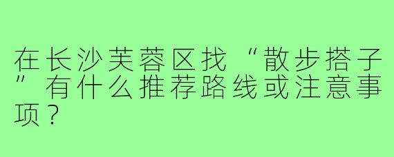 在长沙芙蓉区找“散步搭子”有什么推荐路线或注意事项？