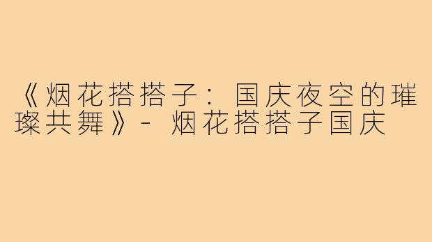 《烟花搭搭子：国庆夜空的璀璨共舞》-烟花搭搭子国庆