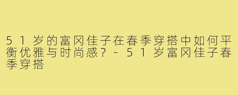 51岁的富冈佳子在春季穿搭中如何平衡优雅与时尚感?-51岁富冈佳子春季穿搭